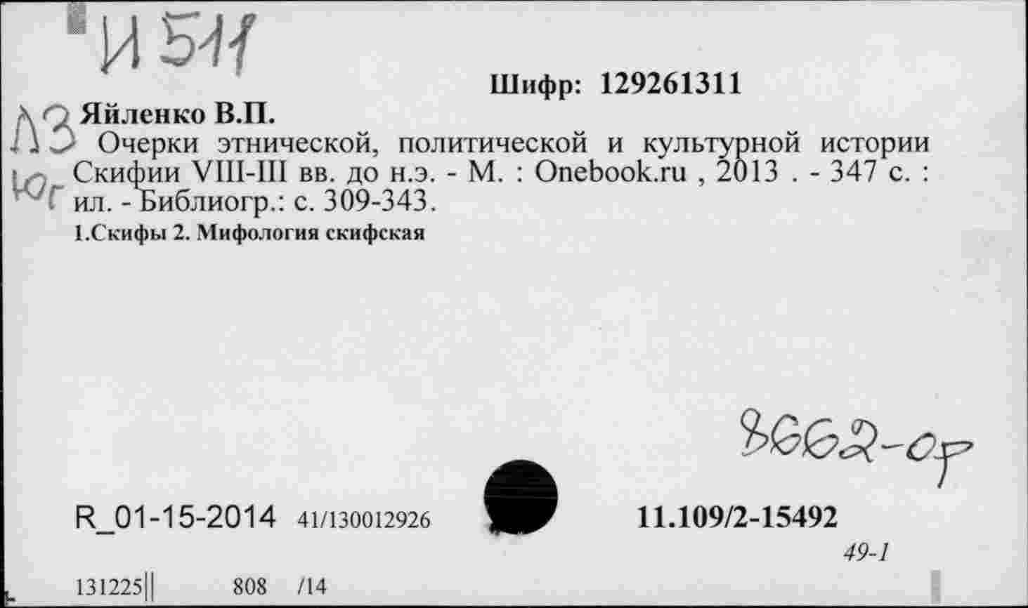 ﻿И5Я
Шифр: 129261311
\ z Яйленко В.П.
I \ О Очерки этнической, политической и культурной истории Скифии VIII-III вв. до н.э. - М. : Onebook.ru , 2013 . - 347 с. :
* 7 Г ил. - Библиогр.: с. 309-343.
І.Скифьі 2. Мифология скифская
R_01 -15-2014 41/130012926
11.109/2-15492
49-1
131225Ц	808 /14